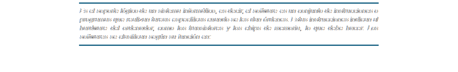 Cuadro de texto: Es el soporte lógico de un sistema informático, es decir, el software es un conjunto de instrucciones o programas que realizan tareas específicas cuando se les dan órdenes. Estas instrucciones indican al hardware del ordenador, como los transistores y los chips de memoria, lo que debe hacer. Los softwares se clasifican según su función en: