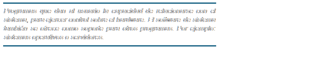 Cuadro de texto: Programas que dan al usuario la capacidad de relacionarse con el sistema, para ejercer control sobre el hardware. El software de sistema también se ofrece como soporte para otros programas. Por ejemplo: sistemas operativos o servidores.