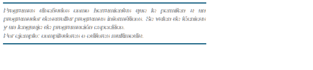 Cuadro de texto: Programas diseñados como herramientas que le permiten a un programador desarrollar programas informáticos. Se valen de técnicas y un lenguaje de programación específico.
Por ejemplo: compiladores o editores multimedia.