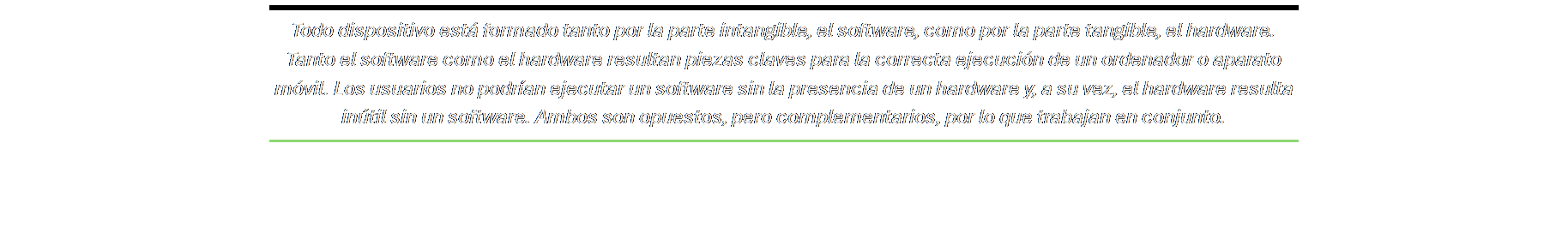 Cuadro de texto: Todo dispositivo está formado tanto por la parte intangible, el software, como por la parte tangible, el hardware. Tanto el software como el hardware resultan piezas claves para la correcta ejecución de un ordenador o aparato móvil. Los usuarios no podrían ejecutar un software sin la presencia de un hardware y, a su vez, el hardware resulta inútil sin un software. Ambos son opuestos, pero complementarios, por lo que trabajan en conjunto.
