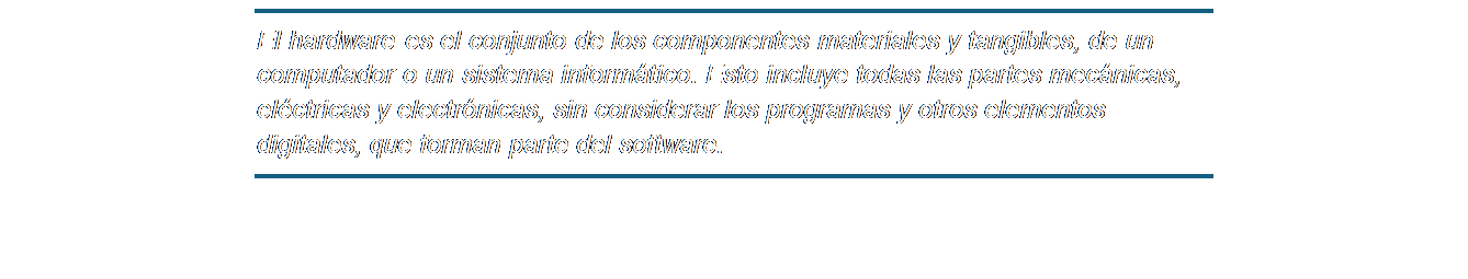 Cuadro de texto: El hardware es el conjunto de los componentes materiales y tangibles, de un computador o un sistema informático. Esto incluye todas las partes mecánicas, eléctricas y electrónicas, sin considerar los programas y otros elementos digitales, que forman parte del software.