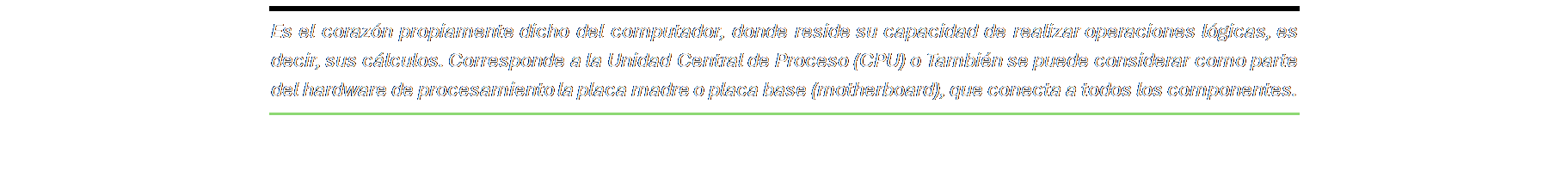 Cuadro de texto: Es el corazón propiamente dicho del computador, donde reside su capacidad de realizar operaciones lógicas, es decir, sus cálculos. Corresponde a la Unidad Central de Proceso (CPU) o También se puede considerar como parte del hardware de procesamiento la placa madre o placa base (motherboard), que conecta a todos los componentes.