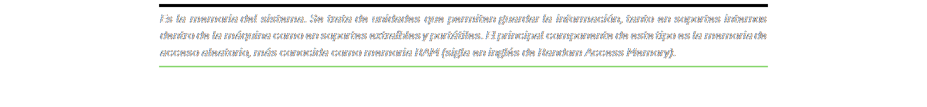 Cuadro de texto: Es la memoria del sistema. Se trata de unidades que permiten guardar la información, tanto en soportes internos dentro de la máquina como en soportes extraíbles y portátiles. El principal componente de este tipo es la memoria de acceso aleatorio, más conocida como memoria RAM (sigla en inglés de Random Access Memory).