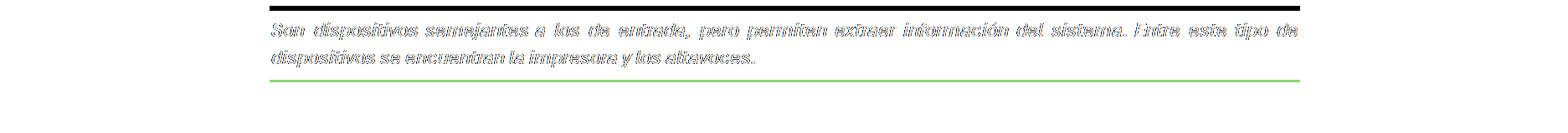 Cuadro de texto: Son dispositivos semejantes a los de entrada, pero permiten extraer información del sistema. Entre este tipo de dispositivos se encuentran la impresora y los altavoces.