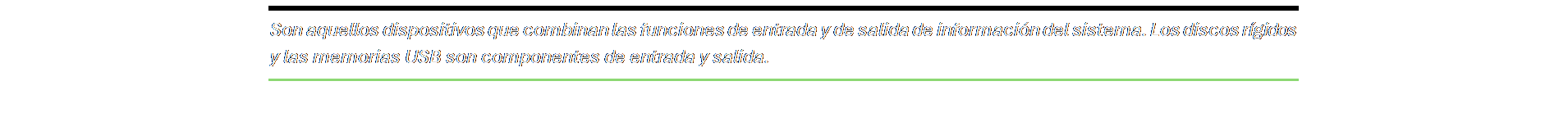Cuadro de texto: Son aquellos dispositivos que combinan las funciones de entrada y de salida de información del sistema. Los discos rígidos y las memorias USB son componentes de entrada y salida.