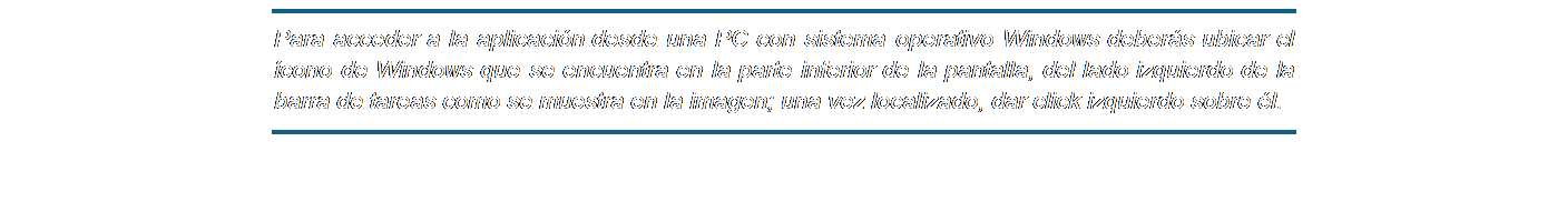 Cuadro de texto: Para acceder a la aplicación desde una PC con sistema operativo Windows deberás ubicar el ícono de Windows que se encuentra en la parte inferior de la pantalla, del lado izquierdo de la barra de tareas como se muestra en la imagen; una vez localizado, dar click izquierdo sobre él.